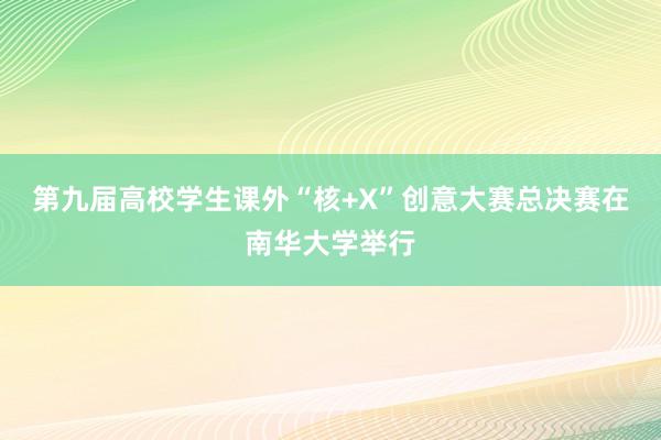 第九届高校学生课外“核+X”创意大赛总决赛在南华大学举行