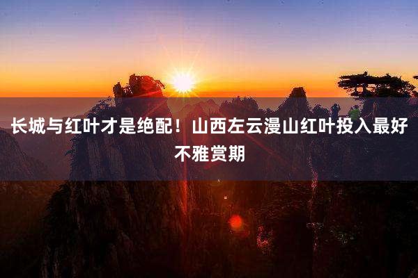 长城与红叶才是绝配！山西左云漫山红叶投入最好不雅赏期