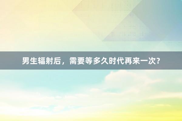 男生辐射后，需要等多久时代再来一次？