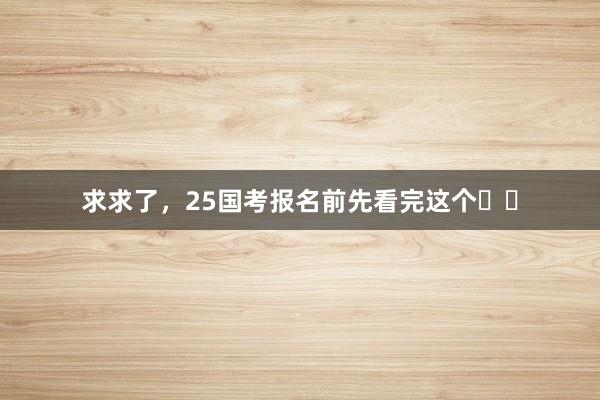 求求了，25国考报名前先看完这个☝️