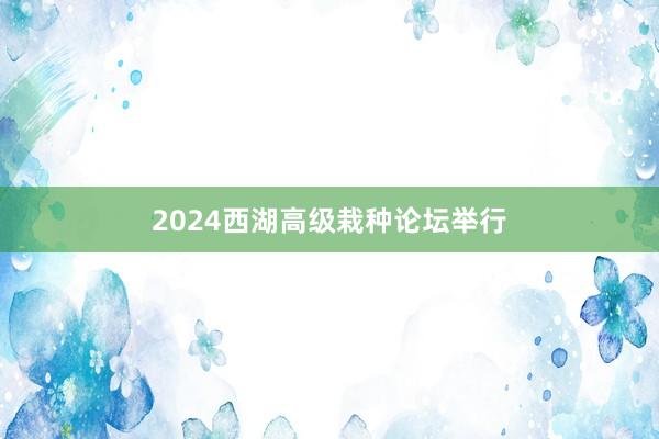 2024西湖高级栽种论坛举行