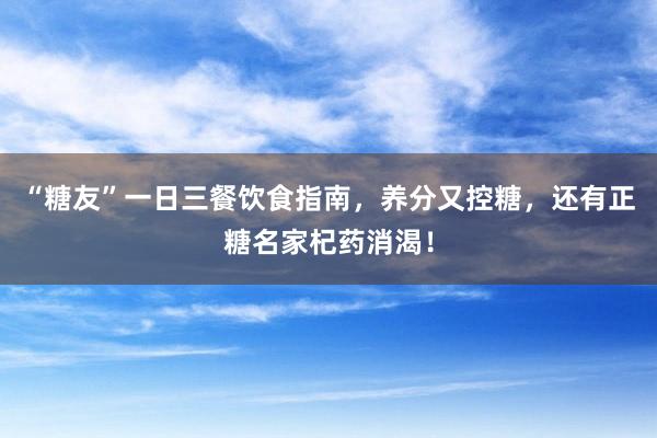 “糖友”一日三餐饮食指南，养分又控糖，还有正糖名家杞药消渴！